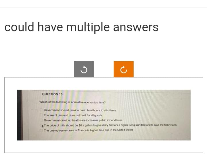 could have multiple answers
J
QUESTION 10
Which of the following is normative economics form?
Government should provide basic healthcare to all citizens.
The law of demand does not hold for all goods.
Government-provided healthcare increases public expenditures.
The price of milk should be $6 a gallon to give dairy farmers a higher living standard and to save the family farm.
The unemployment rate in France is higher than that in the United States