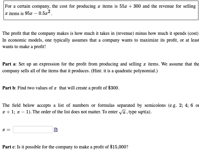 For a certain company, the cost for producing items is 55x + 300 and the revenue for selling
x items is 95x0.5x2.
The profit that the company makes is how much it takes in (revenue) minus how much it spends (cost).
In economic models, one typically assumes that a company wants to maximize its profit, or at least
wants to make a profit!
Part a: Set up an expression for the profit from producing and selling a items. We assume that the
company sells all of the items that it produces. (Hint: it is a quadratic polynomial.)
Part b: Find two values of a that will create a profit of $300.
The field below accepts a list of numbers or formulas separated by semicolons (e.g. 2; 4; 6 or
x + 1; x - 1). The order of the list does not matter. To enter √a, type sqrt(a).
x=
Part c: Is it possible for the company to make a profit of $15,000?
