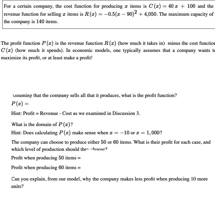 For a certain company, the cost function for producing x items is C(x) = 40 x + 100 and the
revenue function for selling æ items is R (x) = -0.5(x - 90)² + 4,050. The maximum capacity of
the company is 140 items.
The profit function P(x) is the revenue function R(x) (how much it takes in) minus the cost function
C(x) (how much it spends). In economic models, one typically assumes that a company wants to
maximize its profit, or at least make a profit!
Assuming that the company sells all that it produces, what is the profit function?
P(x) =
Hint: Profit = Revenue - Cost as we examined in Discussion 3.
What is the domain of P(x)?
Hint: Does calculating P(x) make sense when x = -10 or x = 1,000?
The company can choose to produce either 50 or 60 items. What is their profit for each case, and
which level of production should they choose?
Profit when producing 50 items =
Profit when producing 60 items=
Can you explain, from our model, why the company makes less profit when producing 10 more
units?
