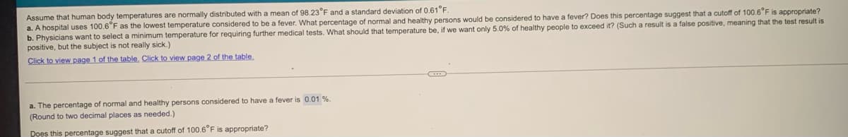 Assume that human body temperatures are normally distributed with a mean of 98.23°F and a standard deviation of 0.61F
a. A hospital uses 100.6°F as the lowest temperature considered to be a fever. What percentage of normal and healthy persons would be considered to have a fever? Does this percentage suggest that a cutoff of 100.6"F is appropriate?
b. Physicians want to select a minimum temperature for requiring further medical tests. What should that temperature be, if we want only 5.0% of healthy people to exceed it? (Such a result is a false positive, meaning that the test result is
positive, but the subject is not really sick.)
Click to view page 1 of the table, Click to view page 2 of the table.
a. The percentage of normal and healthy persons considered to have a fever is 0.01 %.
(Round to two decimal places as needed.)
Does this percentage suggest that a cutoff of 100.6°F is appropriate?
