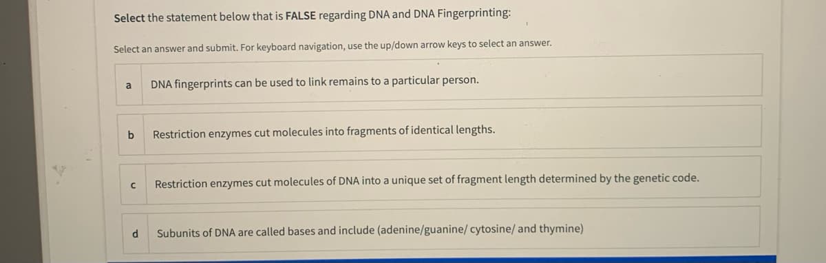 Select the statement below that is FALSE regarding DNA and DNA Fingerprinting:
Select an answer and submit. For keyboard navigation, use the up/down arrow keys to select an answer.
DNA fingerprints can be used to link remains to a particular person.
a
b
Restriction enzymes cut molecules into fragments of identical lengths.
Restriction enzymes cut molecules of DNA into a unique set of fragment length determined by the genetic code.
d
Subunits of DNA are called bases and include (adenine/guanine/ cytosine/ and thymine)
