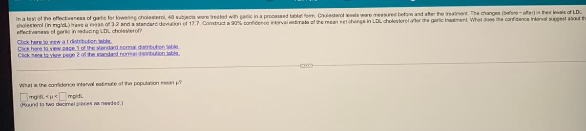 In a test of the effectiveness of garlic for lowering cholesterol, 48 subjects were treated with garlic in a processed tablet form. Cholesterol levels were measured before and after the treatment. The changes (before - after) in their levels of LDL
cholesterol (in mg/dL) have a mean of 3.2 and a standard deviation of 17.7. Construct a 90% confidence interval estimate of the mean net change in LDL cholesterol after the garlic treatment. What does the confidence interval suggest about th
effectiveness of garlic in reducing LDL cholesterol?
Click here to view at distribution table.
Click here to view page 1 of the standard normal distribution table.
Click here to view page 2 of the standard normal distribution table.
What is the confidence interval estimate of the population mean u?
O mg/dL <u<O mg/dL
(Round to two decimal places as needed.)
