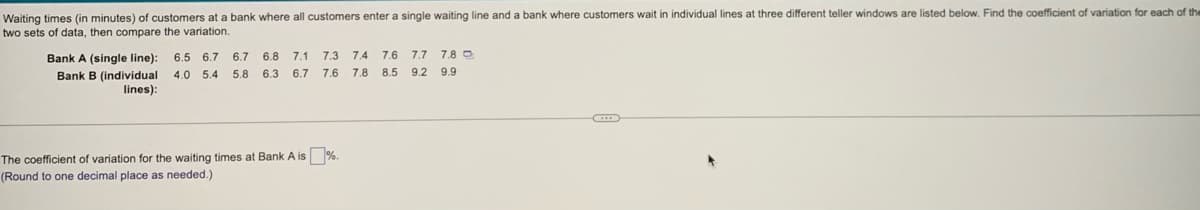 Waiting times (in minutes) of customers at a bank where all customers enter a single waiting line and a bank where customers wait in individual lines at three different teller windows are listed below. Find the coefficient of variation for each of the
two sets of data, then compare the variation.
Bank A (single line):
6.5 6.7 6.7 6.8 7.1
7.3
7.4 7.6 7.7 7.8 O
4.0 5.4 5.8 6.3 6.7 7.6 7.8 8.5 9.2 9.9
Bank B (individual
lines):
The coefficient of variation for the waiting times at Bank A is %.
(Round to one decimal place as needed.)
