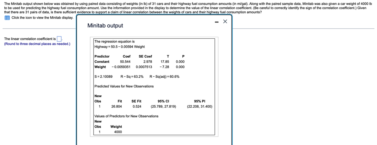 The Minitab output shown below was obtained by using paired data consisting of weights (in Ib) of 31 cars and their highway fuel consumption amounts (in mi/gal). Along with the paired sample data, Minitab was also given a car weight of 4000 lb
to be used for predicting the highway fuel consumption amount. Use the information provided in the display to determine the value of the linear correlation coefficient. (Be careful to correctly identify the sign of the correlation coefficient.) Given
that there are 31 pairs of data, is there sufficient evidence to support a claim of linear correlation between the weights of cars and their highway fuel consumption amounts?
Click the icon to view the Minitab display.
Minitab output
The linear correlation coefficient is
The regression equation is
(Round to three decimal places as needed.)
= 50.5 - 0.00594 Weight
Predictor
Coef
SE Coef
P
Constant
50.544
2.978
17.85
0.000
Weight
- 0.0059351
0.0007513
- 7.28
0.000
S= 2.10089
R-Sq = 63.2%
R- Sq(adj) = 60.6%
Predicted Values for New Observations
New
Obs
Fit
SE Fit
95% CI
95% PI
1
26.804
0.524
(25.789, 27.819)
(22.208, 31.400)
Values of Predictors for New Observations
New
Obs
Weight
1
4000

