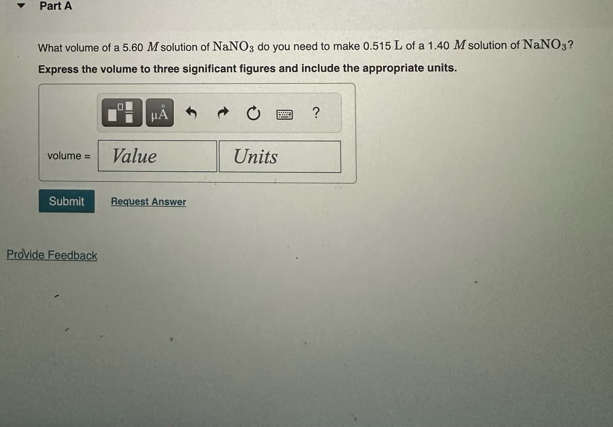 Part A
What volume of a 5.60 M solution of NaNO3 do you need to make 0.515 L of a 1.40 M solution of NaNO3?
Express the volume to three significant figures and include the appropriate units.
μÅ
volume =
Submit
Provide Feedback
Value
Request Answer
Units
?