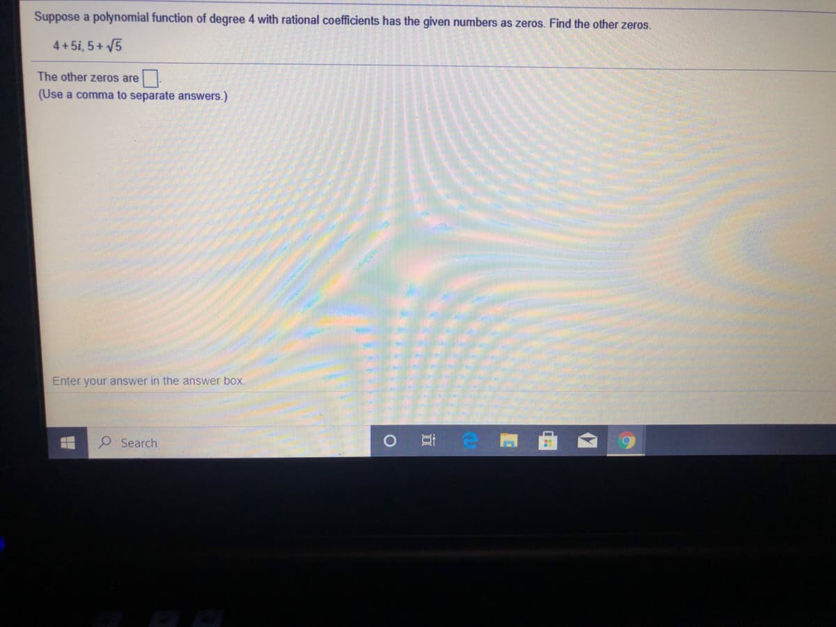 Suppose a polynomial function of degree 4 with rational coefficients has the given numbers as zeros. Find the other zeros.
4+5i, 5+ V5
The other zeros are
(Use a comma to separate answers.)
Enter your answer in the answer box.
P Search
近
