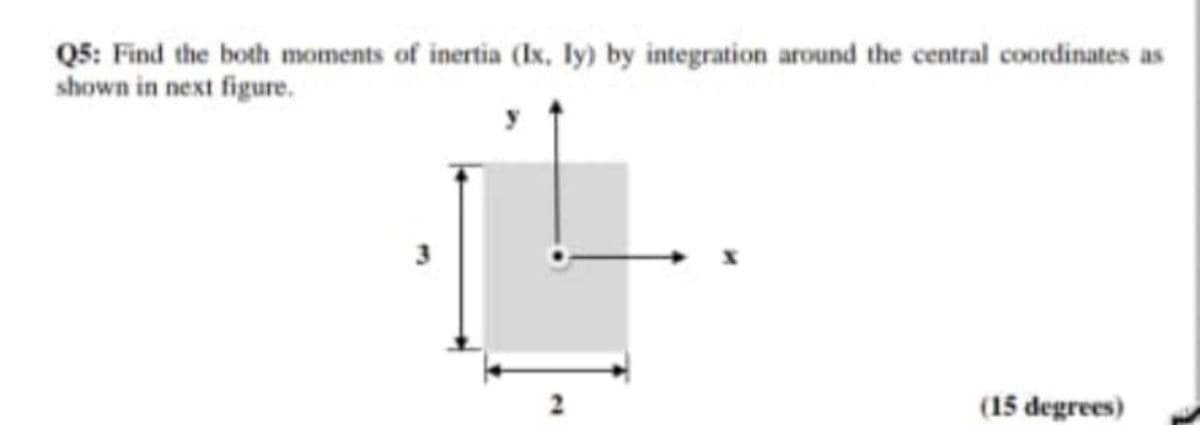 Q5: Find the both moments of inertia (Ix, ly) by integration around the central coordinates as
shown in next figure.
(15 degrees)
