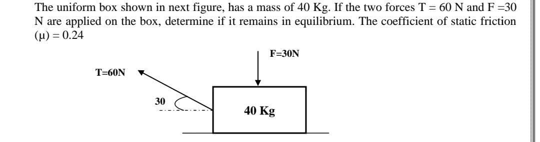 The uniform box shown in next figure, has a mass of 40 Kg. If the two forces T = 60 N and F =30
N are applied on the box, determine if it remains in equilibrium. The coefficient of static friction
(u) = 0.24
F=30N
T=60N
30
40 Kg
