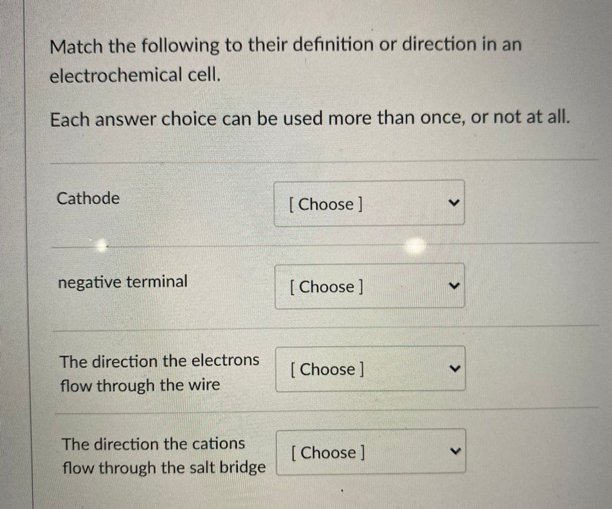 Match the following to their definition or direction in an
electrochemical cell.
Each answer choice can be used more than once, or not at all.
Cathode
[ Choose ]
negative terminal
[ Choose]
The direction the electrons
[Choose]
flow through the wire
The direction the cations
[Choose]
flow through the salt bridge
<>
