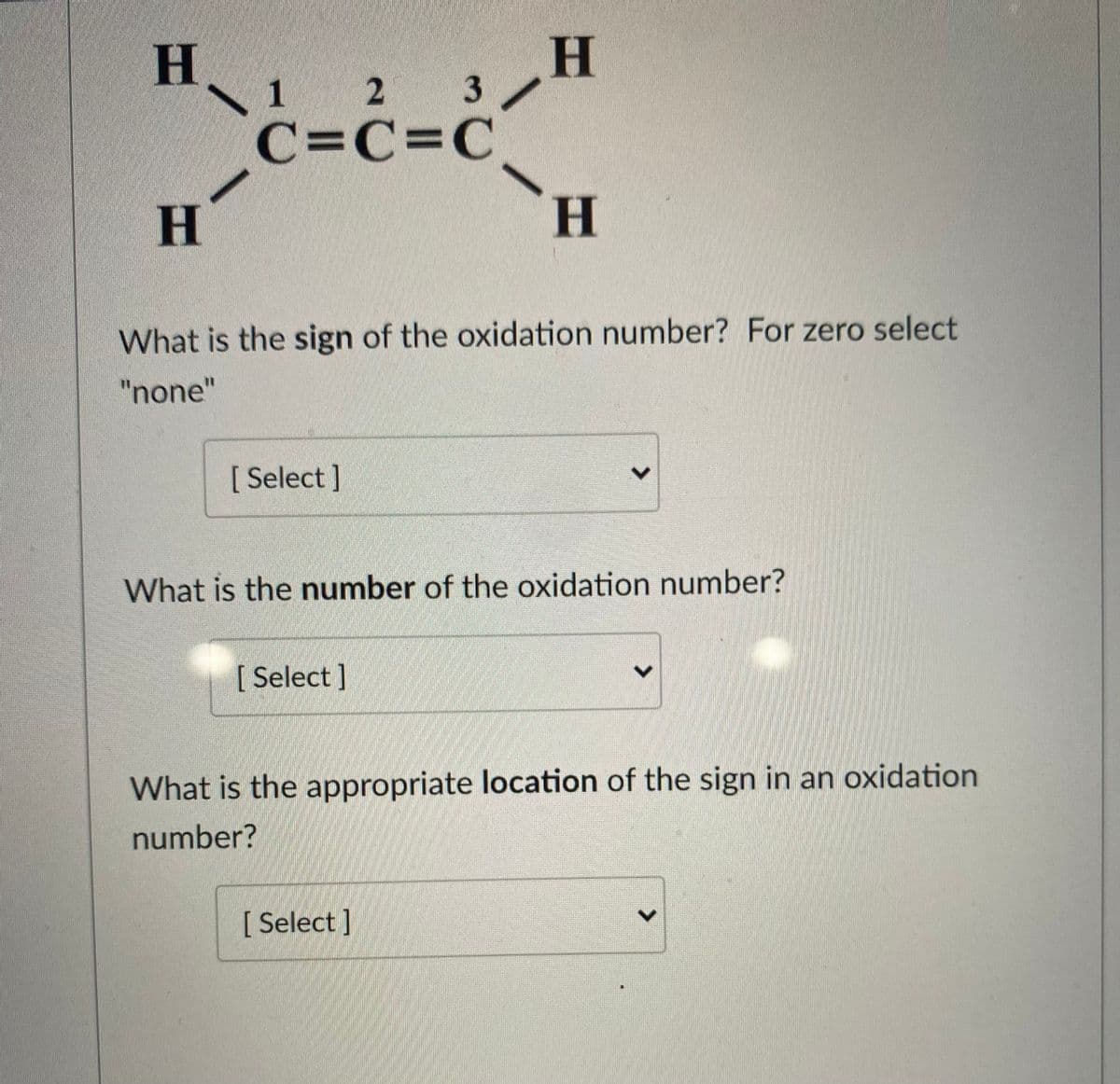 H 2 3/
\ 1
C=C=C°
H.
What is the sign of the oxidation number? For zero select
"none"
[ Select ]
What is the number of the oxidation number?
[ Select]
What is the appropriate location of the sign in an oxidation
number?
[ Select ]
<>
