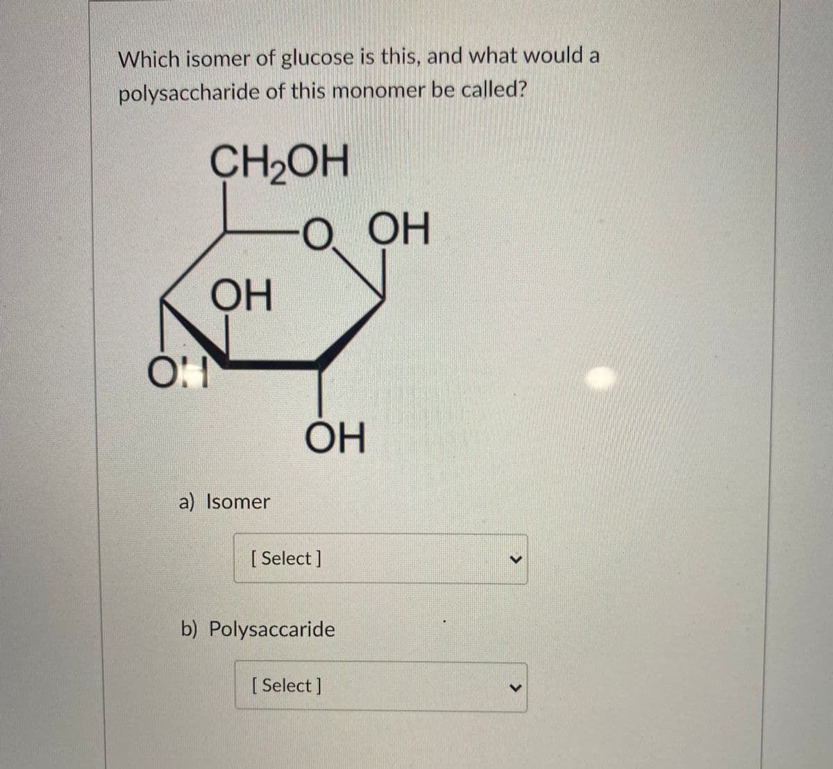 Which isomer of glucose is this, and what would a
polysaccharide of this monomer be called?
CH2OH
OH
О ОН
OH
a) Isomer
[ Select ]
b) Polysaccaride
[ Select]
