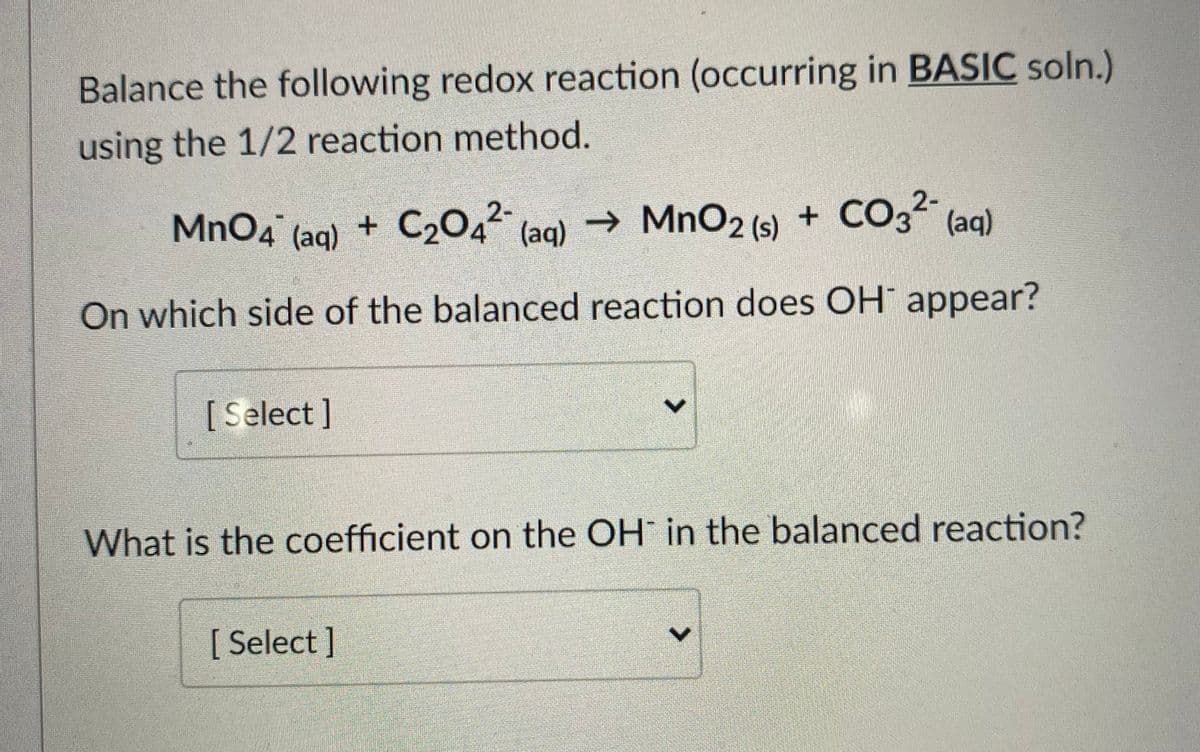 Balance the following redox reaction (occurring in BASIC soln.)
using the 1/2 reaction method.
(aq) + C2O4²° (aq) → MnO2 (s) + CO3²" (aq)
+ CO32-
On which side of the balanced reaction does OH" appear?
[Select]
What is the coefficient on the OH in the balanced reaction?
[ Select ]
