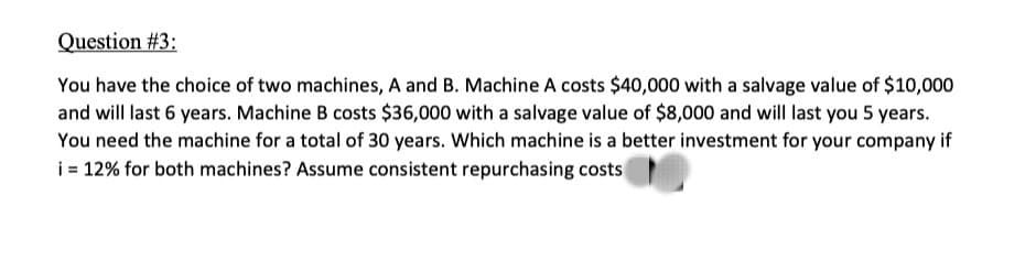 Question #3:
You have the choice of two machines, A and B. Machine A costs $40,000 with a salvage value of $10,000
and will last 6 years. Machine B costs $36,000 with a salvage value of $8,000 and will last you 5 years.
You need the machine for a total of 30 years. Which machine is a better investment for your company if
i = 12% for both machines? Assume consistent repurchasing costs