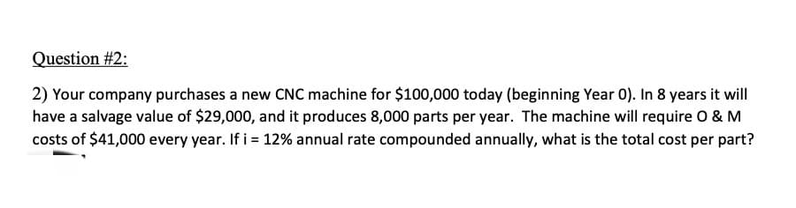 Question #2:
2) Your company purchases a new CNC machine for $100,000 today (beginning Year 0). In 8 years it will
have a salvage value of $29,000, and it produces 8,000 parts per year. The machine will require O & M
costs of $41,000 every year. If i = 12% annual rate compounded annually, what is the total cost per part?