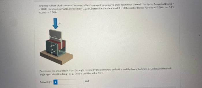 Two hard rubber blocks are used in an anti-vibration mount to support a small machine as shown in the figure. An applied load of P
-140 tb causes a downward deflection of 0.23 in. Determine the shear modulus of the rubber blocks. Assume a-0.50 in.b-0.95
in, and c-2.70 in.
Determine the shear strain from the angle formed by the downward deflection and the block thickness a. Do not use the small
angle approximation tan y y. Enter a positive value for y
Answer: y
rad