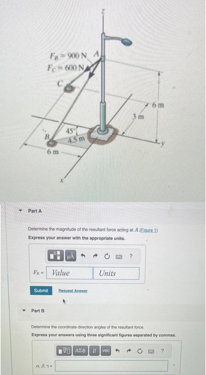 Part A
FR =
F-900 N
F-600 N
6 m
Part B
Submit
Determine the magnitude of the resultant force acting at A.(Figure 1)
Express your answer with the appropriate units.
4.5 m
μA
Value
a, B. y =
Request Answer
A
Units
3 m
?
6m
Determine the coordinate direction angles of the resultant force.
Express your answers using three significant figures separated by commas.
[5] ΑΣΦ ↓↑ vec 3 →
?