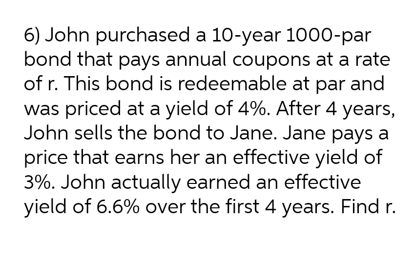 6) John purchased a 10-year 1000-par
bond that pays annual coupons at a rate
of r. This bond is redeemable at par and
was priced at a yield of 4%. After 4 years,
John sells the bond to Jane. Jane pays a
price that earns her an effective yield of
3%. John actually earned an effective
yield of 6.6% over the first 4 years. Find r.