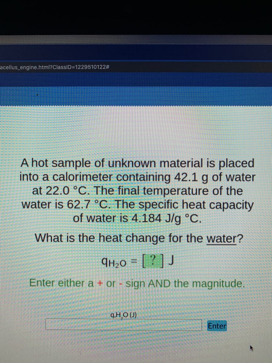 acellus_engine.html?ClassID=D12295101223
A hot sample of unknown material is placed
into a calorimeter containing 42.1 g of water
at 22.0 °C. The final temperature of the
water is 62.7 °C. The specific heat capacity
of water is 4.184 J/g °C.
What is the heat change for the water?
¶H2O = [ ? ] J
Enter either a + or - sign AND the magnitude.
q,H¸O (J)
Enter
