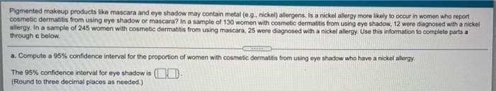 Pigmented makeup products like mascara and eye shadow may contain metal (e.g., nickel) allergens. Is a nickel allergy more likely to occur in women who report
cosmetic dermatitis from using eye shadow or mascara? In a sample of 130 women with cosmetic dermatitis from using eye shadow, 12 were diagnosed with a nickel
allergy. In a sample of 245 women with cosmetic dermatitis from using mascara, 25 were diagnosed with a nickel allergy. Use this information to complete parts a
through c below.
a. Compute a 95% confidence interval for the proportion of women with cosmetic dermatitis from using eye shadow who have a nickel allergy.
The 95% confidence interval for eye shadow is (D-
(Round to three decimal places as needed.)
