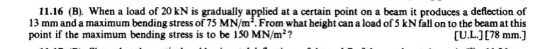 11.16 (B). When a load of 20 kN is gradually applied at a certain point on a beam it produces a deflection of
13 mm and a maximum bending stress of 75 MN/m². From what height can a load of 5 kN fall on to the beam at this
point if the maximum bending stress is to be 150 MN/m²?
[U.L.] [78 mm.]