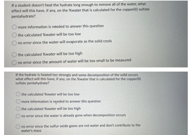 If a student doesn't heat the hydrate long enough to remove all of the water, what
effect will this have, if any, on the %water that is calculated for the copper(Il) sulfate
pentahydrate?
more information is needed to answer this question
the calculated %water will be too low
no error since the water will evaporate as the solid cools
the calculated %water will be too high
no error since the amount of water will be too small to be measured
If the hydrate is heated too strongly and some decomposition of the solid occurs,
what effect will this have, if any, on the %water that is calculated for the copper(Il)
sulfate pentahydrate?
the calculated %water will be too low
more information is needed to answer this question
O the calculated %water will be too high
O no error since the water is already gone when decomposition occurs
no error since the sulfur oxide gases are not water and don't contribute to the
water's mass
