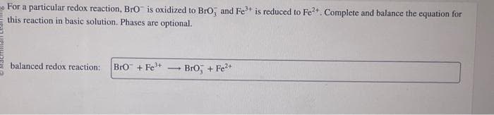 For a particular redox reaction, BrO is oxidized to BrO, and Fe³+ is reduced to Fe²+. Complete and balance the equation for
this reaction in basic solution. Phases are optional.
balanced redox reaction: BrO + Fe³+
-
Bro, + Fe²+