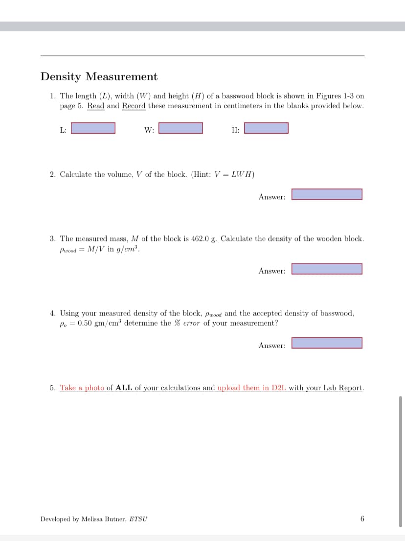 Density Measurement
1. The length (L), width (W) and height (H) of a basswood block is shown in Figures 1-3 on
page 5. Read and Record these measurement in centimeters in the blanks provided below.
L:
W:
H:
2. Calculate the volume, V of the block. (Hint: V = LWH)
Answer:
3. The measured mass, M of the block is 462.0 g. Calculate the density of the wooden block.
Pwood M/V in g/cm³.
Developed by Melissa Butner, ETSU
Answer:
4. Using your measured density of the block, Pwood and the accepted density of basswood,
Po = 0.50 gm/cm³ determine the % error of your measurement?
Answer:
5. Take a photo of ALL of your calculations and upload them in D2L with your Lab Report.
6