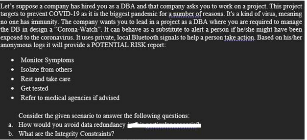 Let's suppose a company has hired you as a DBA and that company asks you to work on a project. This project
targets to prevent COVID-19 as it is the biggest pandemic for a number of reasons. It's a kind of virus, meaning
no one has immunity. The company wants you to lead in a project as a DBA where you are required to manage
the DB in design a "Corona-Watch". It can behave as a substitute to alert a person if he/she might have been
exposed to the coronavirus. It uses private, local Bluetooth signals to help a person take action. Based on his/her
anonymous logs it will provide a POTENTIAL RISK report:
Monitor Symptoms
• Isolate from others
Rest and take care
Get tested
Refer to medical agencies if advised
Consider the given scenario to answer the following questions:
a. How would you avoid data redundancy
b. What are the Integrity Constraints?