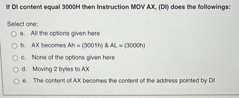 If DI content equal 3000H then Instruction MOV AX, (DI) does the followings:
Select one:
a. All the options given here
b. AX becomes Ah = (3001h) & AL = (3000h)
c. None of the options given here
d.
Moving 2 bytes to AX
e. The content of AX becomes the content of the address pointed by DI
