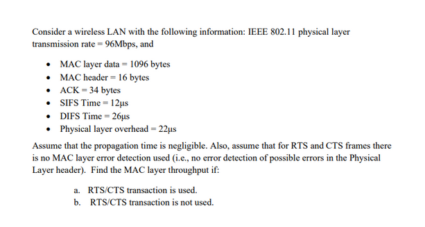 Consider a wireless LAN with the following information: IEEE 802.11 physical layer
transmission rate = 96Mbps, and
• MAC layer data = 1096 bytes
• MAC header = 16 bytes
•ACK = 34 bytes
• SIFS Time 12μs
• DIFS Time=26µs
• Physical layer overhead = 22μs
Assume that the propagation time is negligible. Also, assume that for RTS and CTS frames there
is no MAC layer error detection used (i.e., no error detection of possible errors in the Physical
Layer header). Find the MAC layer throughput if:
a. RTS/CTS transaction is used.
b. RTS/CTS transaction is not used.