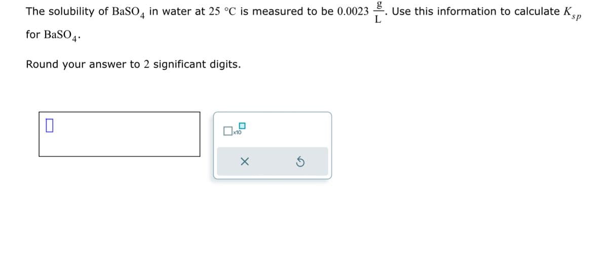 The solubility of BaSO4 in water at 25 °C is measured to be 0.0023
for BaSO4.
Round your answer to 2 significant digits.
0
x10
---
Use this information to calculate K
sp