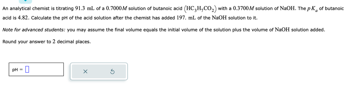 a
An analytical chemist is titrating 91.3 mL of a 0.7000M solution of butanoic acid (HC₂H,CO₂) with a 0.3700M solution of NaOH. The pK of butanoic
acid is 4.82. Calculate the pH of the acid solution after the chemist has added 197. mL of the NaOH solution to it.
Note for advanced students: you may assume the final volume equals the initial volume of the solution plus the volume of NaOH solution added.
Round your answer to 2 decimal places.
pH =
X
Ś