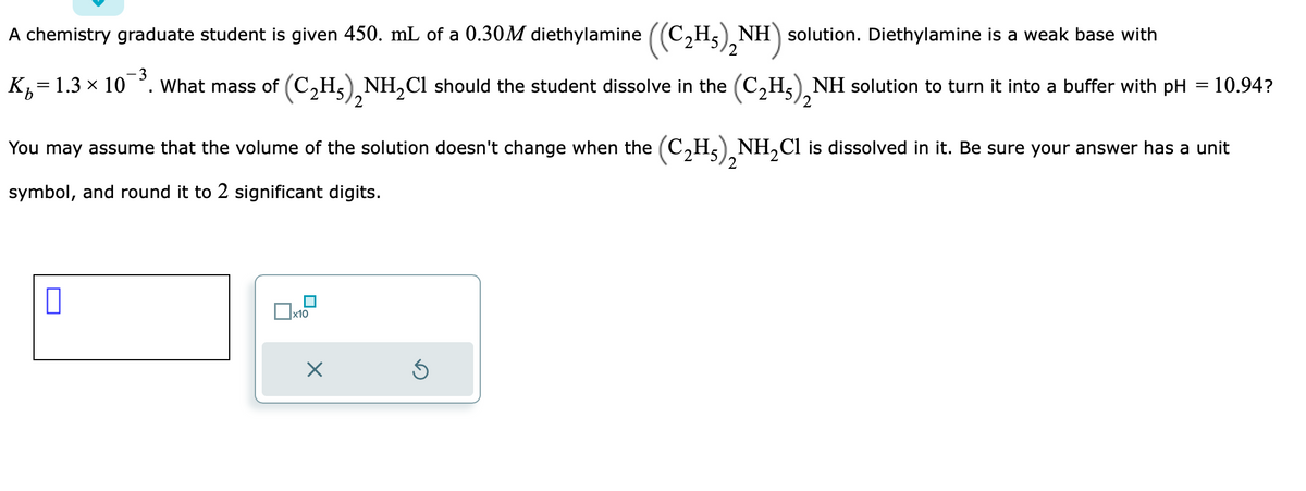 A chemistry graduate student is given 450. mL of a 0.30M diethylamine ((C₂H5),NH) solution. Diethylamine is a weak base with
-3
K=1.3 x 10
b
What mass of (C₂H₂)₂NH₂Cl should the student dissolve in the (C₂H₂)₂NH solution to turn it into a buffer with pH = 10.94?
2
2
0
2
You may assume that the volume of the solution doesn't change when the (C₂H₂)₂NH₂Cl is dissolved in it. Be sure your answer has a unit
2
symbol, and round it to 2 significant digits.
x10
X
Ś