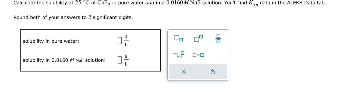 Calculate the solubility at 25 °C of CaF2 in pure water and in a 0.0160M NaF solution. You'll find Kp data in the ALEKS Data tab.
sp
Round both of your answers to 2 significant digits.
solubility in pure water:
solubility in 0.0160 M NaF solution:
0 -/-/
20
40
x10
x
S
010