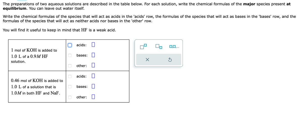 The preparations of two aqueous solutions are described in the table below. For each solution, write the chemical formulas of the major species present at
equilibrium. You can leave out water itself.
Write the chemical formulas of the species that will act as acids in the 'acids' row, the formulas of the species that will act as bases in the 'bases' row, and the
formulas of the species that will act as neither acids nor bases in the 'other' row.
You will find it useful to keep in mind that HF is a weak acid.
1 mol of KOH is added to
1.0 L of a 0.9M HF
solution.
0.46 mol of KOH is added to
1.0 L of a solution that is
1.0M in both HF and NaF.
U
acids:
bases:
other:
acids:
bases:
other:
X
0,0,...
Ś