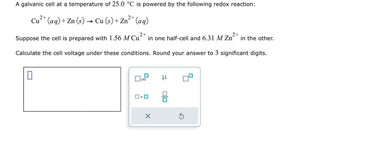 A galvanic cell at a temperature of 25.0 °C is powered by the following redox reaction:
2+
2+
Cu²+ (aq) + Zn (s) → Cu (s) + Zn²+ (aq)
2+
2+
Suppose the cell is prepared with 1.56 M Cu in one half-cell and 6.31 M Zn
Calculate the cell voltage under these conditions. Round your answer to 3 significant digits.
0
x10
•□
μ
0|0
Ś
in the other.
