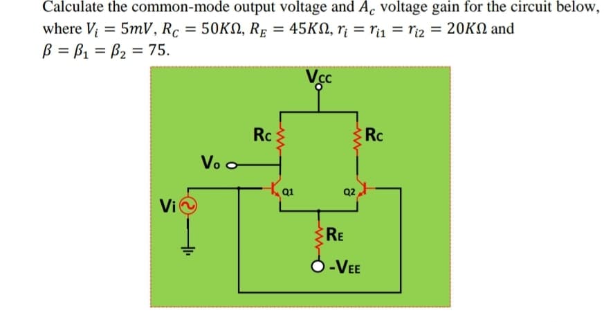 Calculate the common-mode output voltage and A. voltage gain for the circuit below,
where V
= 5mV, Rc = 50KN, RĘ = 45KN, r¡ = rij = ri2 = 20KN and
ß = B1 = B2 = 75.
Vec
Rc
Rc
Vo o
Q2
Vi
RE
O-VEE
