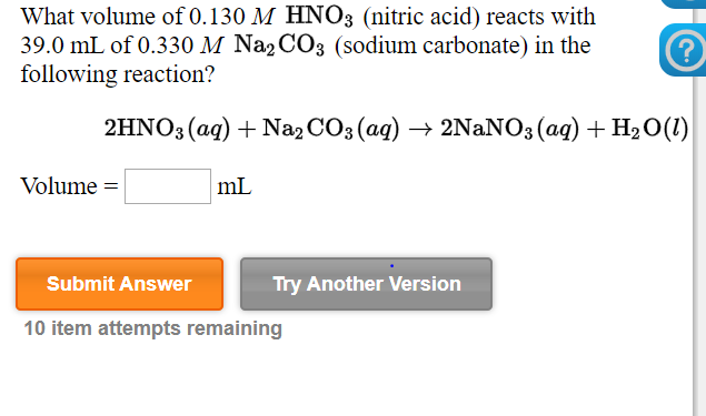 What volume of 0.130 M HNO3 (nitric acid) reacts with
39.0 mL of 0.330 M Na2 CO3 (sodium carbonate) in the
following reaction?
2HNO3 (ag) + Na2 CO3 (ag) → 2NANO3 (ag) + H2 0(1)
Volume =
mL
Submit Answer
Try Another Version
10 item attempts remaining
