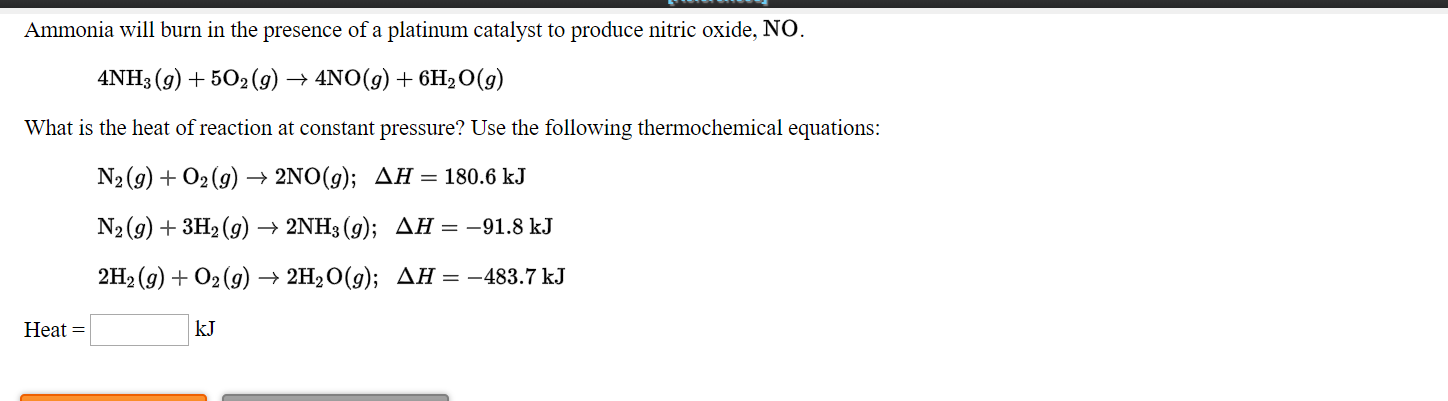Ammonia will burn in the presence of a platinum catalyst to produce nitric oxide, NO.
4NH3 (g) + 502(9) → 4NO(g) + 6H2O(g)
What is the heat of reaction at constant pressure? Use the following thermochemical equations:
N2 (9) + O2 (9) –
2NO(g); AH = 180.6 kJ
N2 (g) + 3H2 (g) → 2NH3 (g); AH = -91.8 kJ
2H2 (9) + О2(g) > 2H20(9); ДН — —483.7 kJ
Нeat %3
kJ
