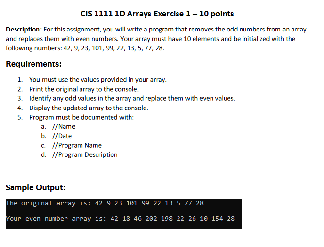 CIS 1111 1D Arrays Exercise 1 - 10 points
Description: For this assignment, you will write a program that removes the odd numbers from an array
and replaces them with even numbers. Your array must have 10 elements and be initialized with the
following numbers: 42, 9, 23, 101, 99, 22, 13, 5, 77, 28.
Requirements:
1. You must use the values provided in your array.
2. Print the original array to the console.
3. Identify any odd values in the array and replace them with even values.
4.
Display the updated array to the console.
5. Program must be documented with:
a. //Name
b. //Date
c. //Program Name
d. //Program Description
Sample Output:
The original array is: 42 9 23 101 99 22 13 5 77 28
Your even number array is: 42 18 46 202 198 22 26 10 154 28