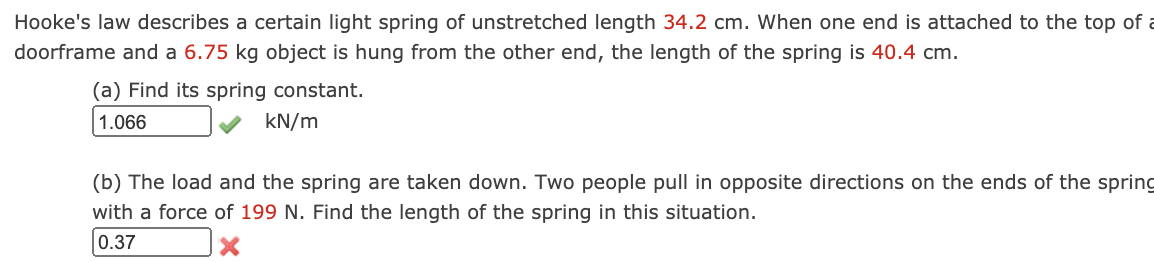Hooke's law describes a certain light spring of unstretched length 34.2 cm. When one end is attached to the top of a
doorframe and a 6.75 kg object is hung from the other end, the length of the spring is 40.4 cm.
(a) Find its spring constant.
1.066
kN/m
(b) The load and the spring are taken down. Two people pull in opposite directions on the ends of the spring
with a force of 199 N. Find the length of the spring in this situation.
0.37
