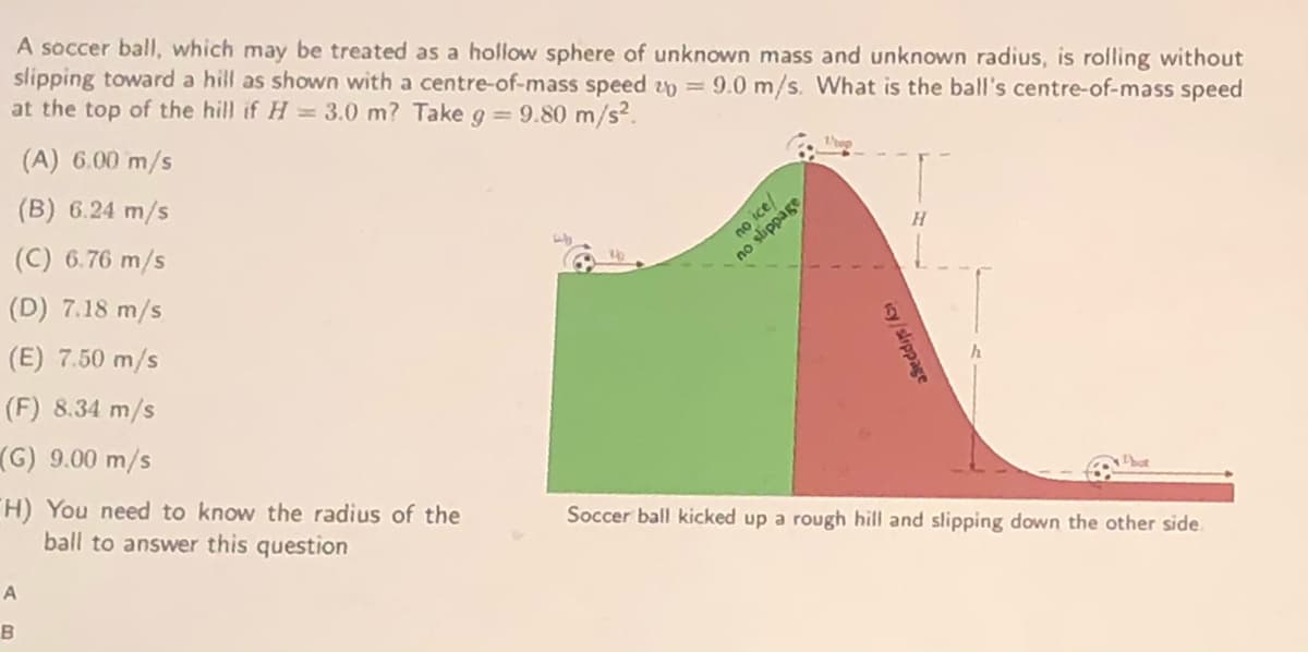 A soccer ball, which may be treated as a hollow sphere of unknown mass and unknown radius, is rolling without
slipping toward a hill as shown with a centre-of-mass speed zp = 9.0 m/s. What is the ball's centre-of-mass speed
at the top of the hill if H = 3.0 m? Take g = 9.80 m/s?.
(A) 6.00 m/s
(B) 6.24 m/s
(C) 6.76 m/s
no ice/
no slippage
(D) 7.18 m/s
(E) 7.50 m/s
(F) 8.34 m/s
(G) 9.00 m/s
H) You need to know the radius of the
ball to answer this question
Soccer ball kicked up a rough hill and slipping down the other side.
B
icy/slippage

