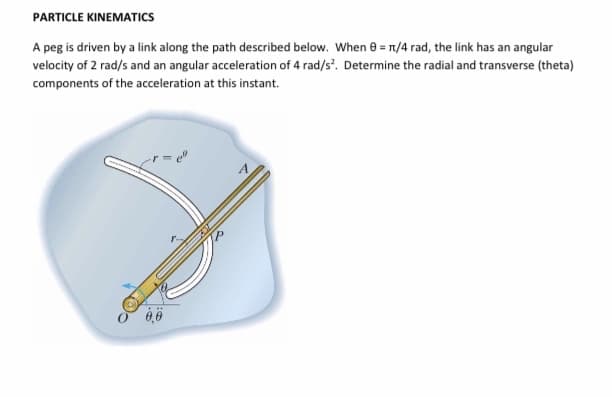 PARTICLE KINEMATICS
A peg is driven by a link along the path described below. When e = T1/4 rad, the link has an angular
velocity of 2 rad/s and an angular acceleration of 4 rad/s'. Determine the radial and transverse (theta)
components of the acceleration at this instant.
