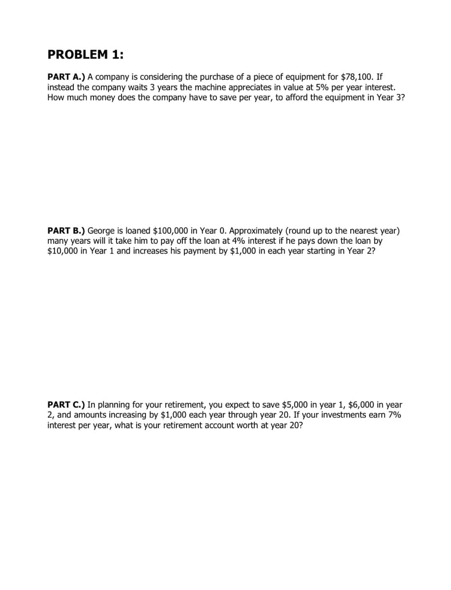 PROBLEM 1:
PART A.) A company is considering the purchase of a piece of equipment for $78,100. If
instead the company waits 3 years the machine appreciates in value at 5% per year interest.
How much money does the company have to save per year, to afford the equipment in Year 3?
PART B.) George is loaned $100,000 in Year 0. Approximately (round up to the nearest year)
many years will it take him to pay off the loan at 4% interest if he pays down the loan by
$10,000 in Year 1 and increases his payment by $1,000 in each year starting in Year 2?
PART C.) In planning for your retirement, you expect to save $5,000 in year 1, $6,000 in year
2, and amounts increasing by $1,000 each year through year 20. If your investments earn 7%
interest per year, what is your retirement account worth at year 20?
