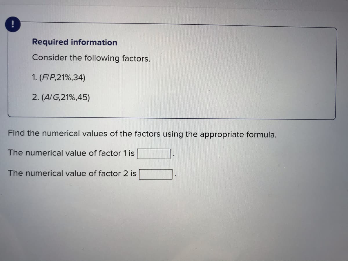 Required information
Consider the following factors.
1. (FIP,21%,34)
2. (A/G,21%,45)
Find the numerical values of the factors using the appropriate formula.
The numerical value of factor 1 is
The numerical value of factor 2 is
