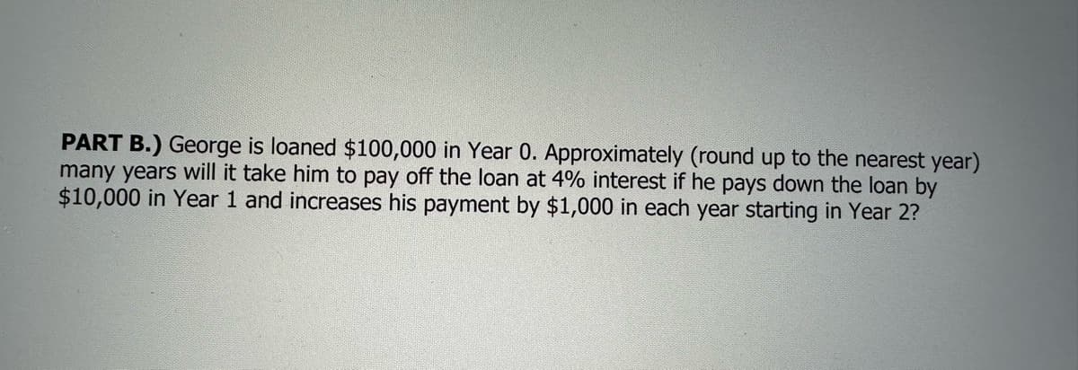 PART B.) George is loaned $100,000 in Year 0. Approximately (round up to the nearest year)
many years will it take him to pay off the loan at 4% interest if he pays down the loan by
$10,000 in Year 1 and increases his payment by $1,000 in each year starting in Year 2?