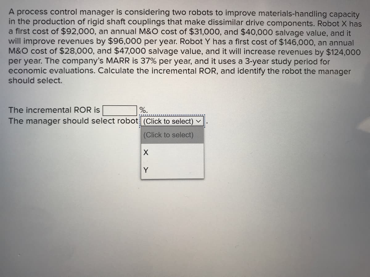 A process control manager is considering two robots to improve materials-handling capacity
in the production of rigid shaft couplings that make dissimilar drive components. Robot X has
a first cost of $92,000, an annual M&O cost of $31,000, and $40,000 salvage value, and it
will improve revenues by $96,000 per year. Robot Y has a first cost of $146,000, an annual
M&O cost of $28,000, and $47,000 salvage value, and it will increase revenues by $124,000
per year. The company's MARR is 37% per year, and it uses a 3-year study period for
economic evaluations. Calculate the incremental ROR, and identify the robot the manager
should select.
The incremental ROR is
%.
The manager should select robot: (Click to select)
(Click to select)
Y
