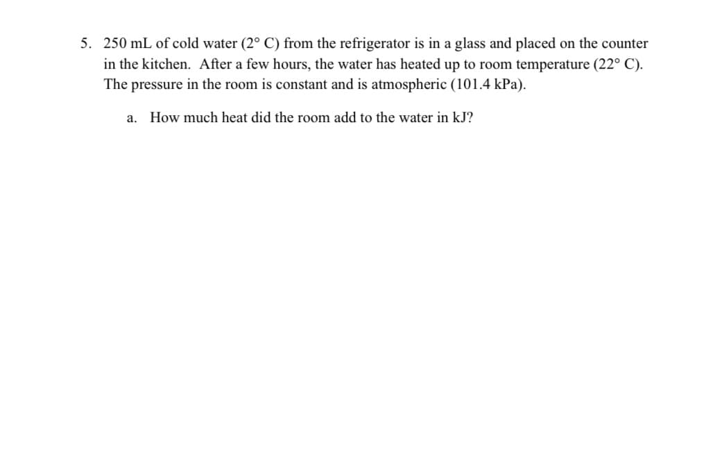 5. 250 mL of cold water (2° C) from the refrigerator is in a glass and placed on the counter
in the kitchen. After a few hours, the water has heated up to room temperature (22° C).
The pressure in the room is constant and is atmospheric (101.4 kPa).
a. How much heat did the room add to the water in kJ?