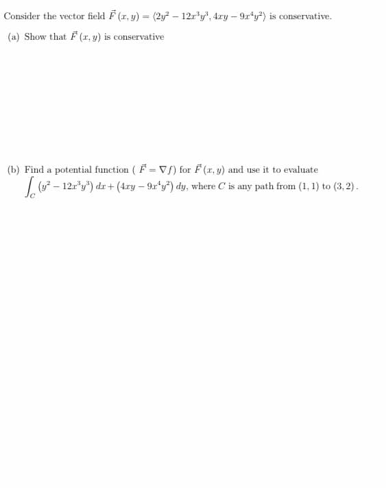 Consider the vector field F (r, y) = (2y² – 12r*y", 4.ry – 9r*y?) is conservative.
(a) Show that F (r, y) is conservative
(b) Find a potential function ( F = VS) for F (r, y) and use it to evaluate
|( – 12r*y") dr + (4xy – 9r*y*) dy, where C is any path from (1, 1) to (3, 2) .
