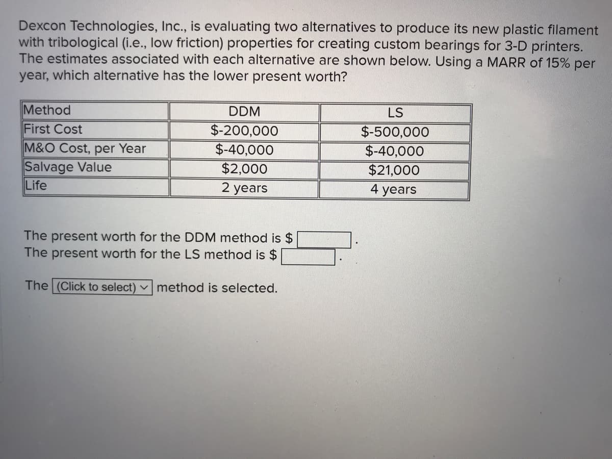 Dexcon Technologies, Inc., is evaluating two alternatives to produce its new plastic filament
with tribological (i.e., low friction) properties for creating custom bearings for 3-D printers.
The estimates associated with each alternative are shown below. Using a MARR of 15%
year, which alternative has the lower present worth?
per
Method
DDM
LS
First Cost
$-200,000
$-40,000
$-500,000
M&O Cost, per Year
$-40,000
Salvage Value
Life
$2,000
$21,000
2 years
4 years
The present worth for the DDM method is $
The present worth for the LS method is $
The (Click to select) v method is selected.
